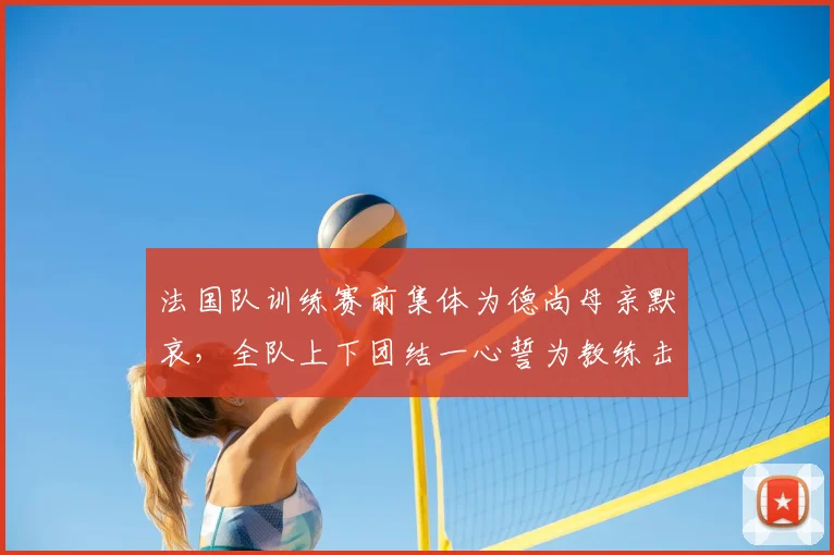 法国队训练赛前集体为德尚母亲默哀,全队上下团结一心誓为教练击败挪威队