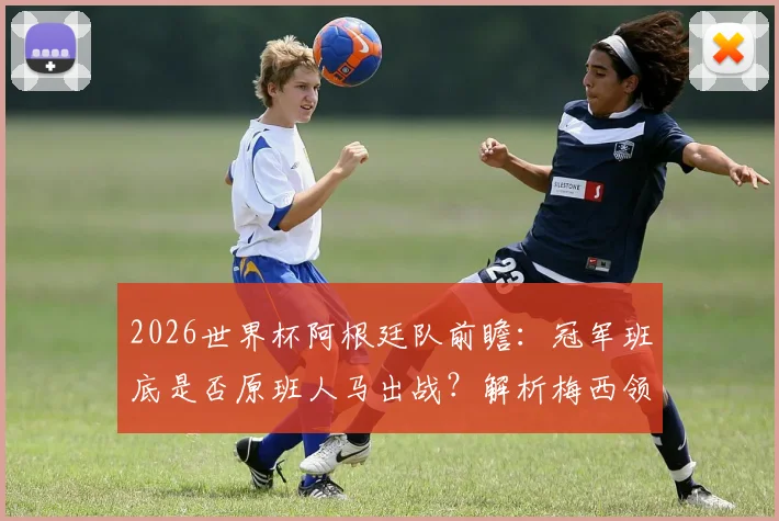 2026世界杯阿根廷队前瞻：冠军班底是否原班人马出战？解析梅西领衔的卫冕阵容稳定性与潜在挑战
