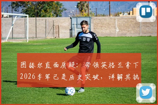 图赫尔直面质疑:带领英格兰拿下2026季军已是历史突破,详解其执教目标与球队未来方向
