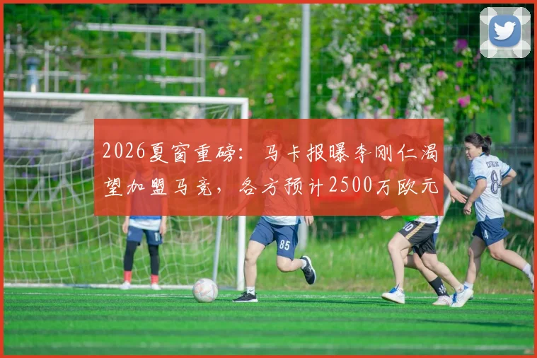 2026夏窗重磅:马卡报曝李刚仁渴望加盟马竞,各方预计2500万欧元可完成交易