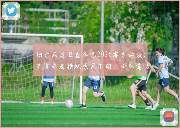 切尔西后卫查洛巴2026赛季访谈：直言开局糟糕原因不明，全队需为失利负起责任