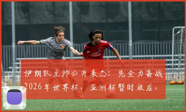 伊朗队主帅公开表态：先全力备战2026年世界杯，亚洲杯暂时放后，现场婉拒中国媒体深度采访请求