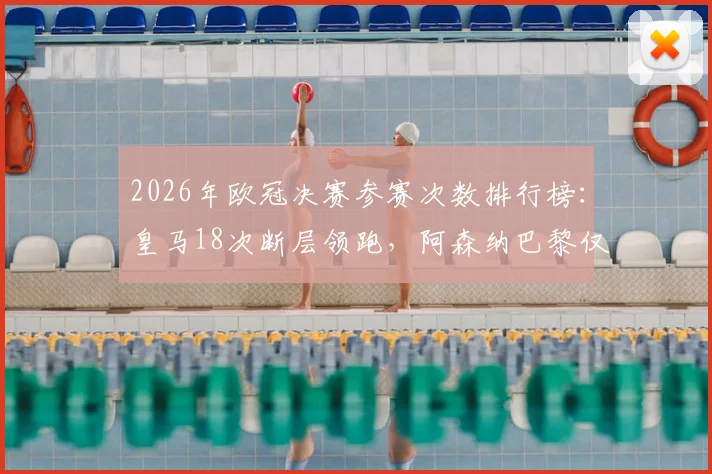 2026年欧冠决赛参赛次数排行榜：皇马18次断层领跑，阿森纳巴黎仅2-3次，谁是决赛悲情之王？