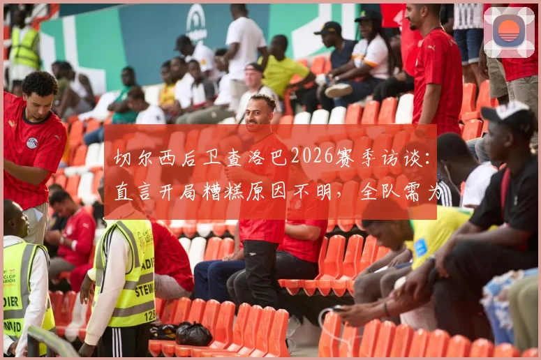 切尔西后卫查洛巴2026赛季访谈：直言开局糟糕原因不明，全队需为失利负起责任
