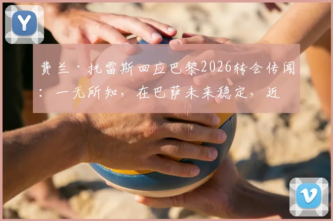 费兰·托雷斯回应巴黎2026转会传闻：一无所知，在巴萨未来稳定，近期表现解析