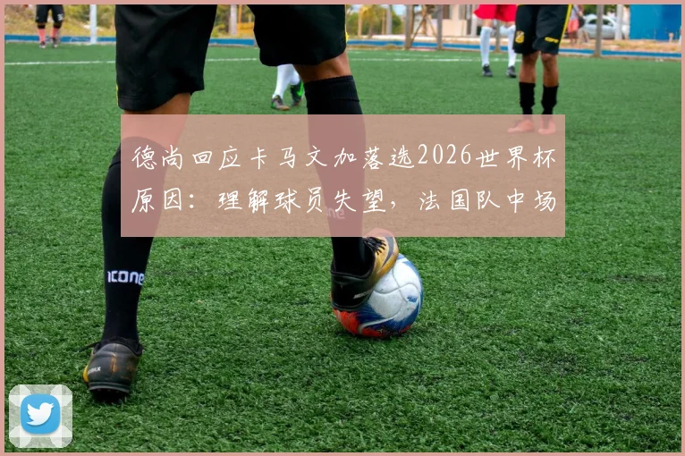 德尚回应卡马文加落选2026世界杯原因：理解球员失望，法国队中场竞争解读