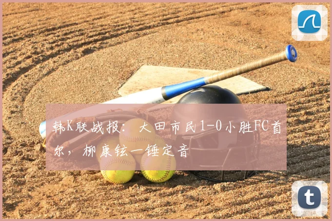 韩K联战报：大田市民1-0小胜FC首尔，柳康铉一锤定音