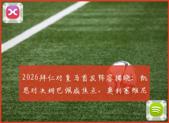 2026拜仁对皇马首发阵容揭晓：凯恩对决姆巴佩成焦点，奥利塞维尼修斯关键位置分析
