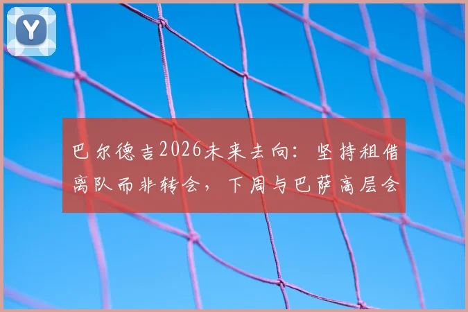 巴尔德吉2026未来去向:坚持租借离队而非转会,下周与巴萨高层会面定去向