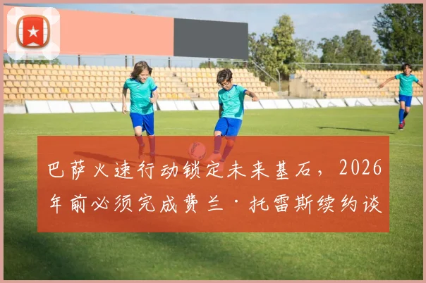 巴萨火速行动锁定未来基石,2026年前必须完成费兰·托雷斯续约谈判