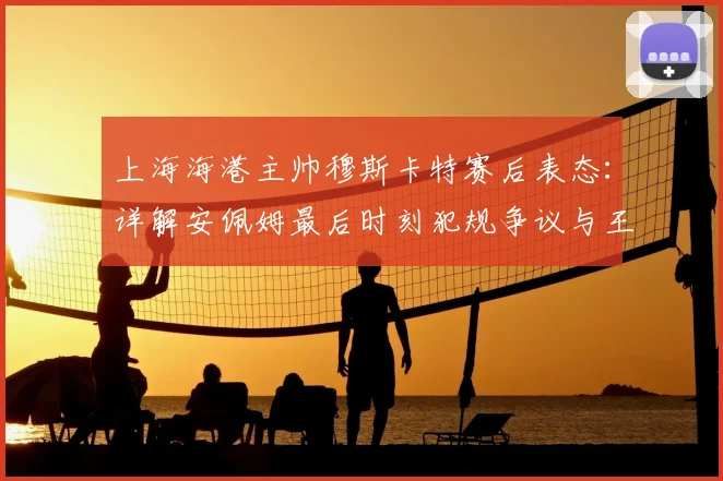 上海海港主帅穆斯卡特赛后表态:详解安佩姆最后时刻犯规争议与王燊超2026赛季伤情最新评估
