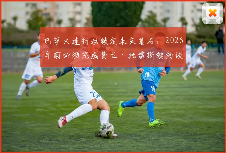 巴萨火速行动锁定未来基石，2026年前必须完成费兰·托雷斯续约谈判