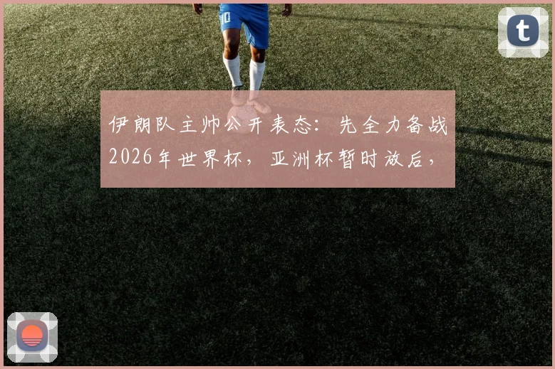 伊朗队主帅公开表态：先全力备战2026年世界杯，亚洲杯暂时放后，现场婉拒中国媒体深度采访请求