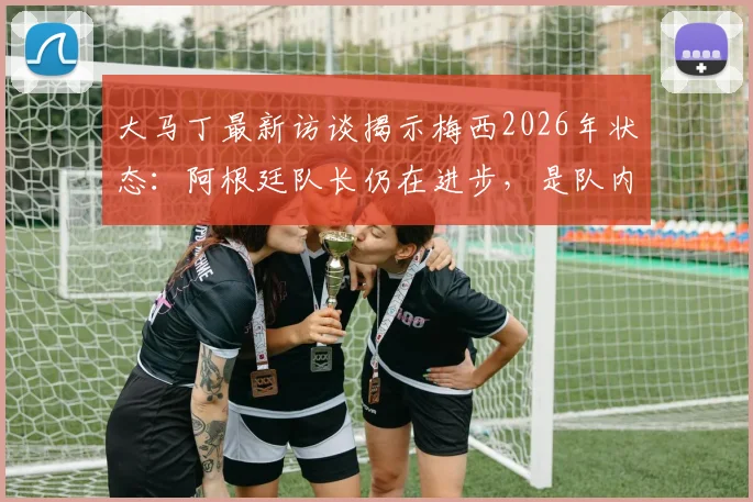 大马丁最新访谈揭示梅西2026年状态:阿根廷队长仍在进步,是队内无可替代的完美榜样