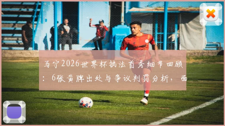 马宁2026世界杯执法首秀细节回顾：6张黄牌出处与争议判罚分析，面对球员围攻如何控制局面