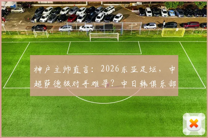神户主帅直言:2026东亚足坛,中超萨德级对手难寻?中日韩俱乐部实力深度剖析
