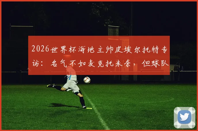2026世界杯海地主帅皮埃尔托特专访：名气不如麦克托米奈，但球队渴望在世界杯舞台证明自己