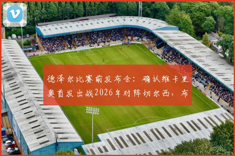 德泽尔比赛前发布会:确认维卡里奥首发出战2026年对阵切尔西,布莱顿主帅强调此役必须全取三分