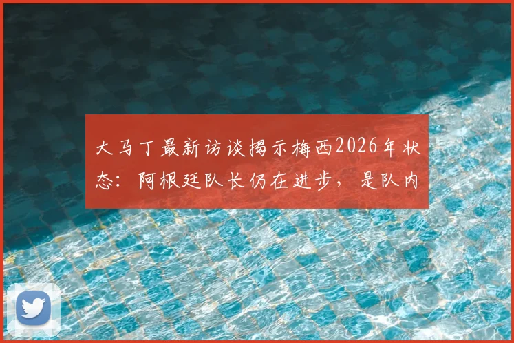 大马丁最新访谈揭示梅西2026年状态：阿根廷队长仍在进步，是队内无可替代的完美榜样