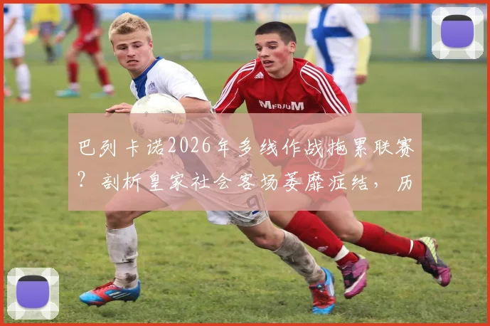 巴列卡诺2026年多线作战拖累联赛?剖析皇家社会客场萎靡症结,历史交锋数据全解