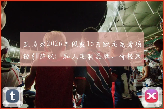 亚马尔2026年佩戴15万欧元高奢项链引热议：私人定制品牌、价格及球星同款配饰潮流解析