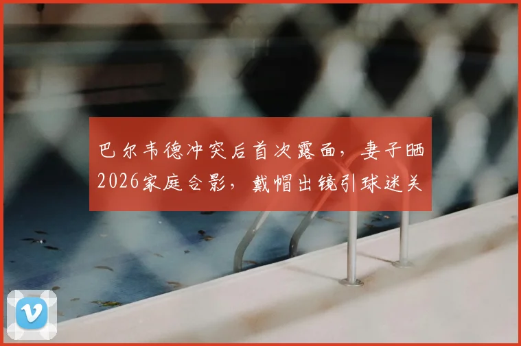 巴尔韦德冲突后首次露面,妻子晒2026家庭合影,戴帽出镜引球迷关注