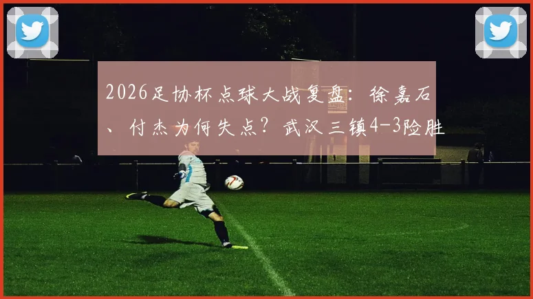 2026足协杯点球大战复盘：徐嘉石、付杰为何失点？武汉三镇4-3险胜青岛红狮战术解析