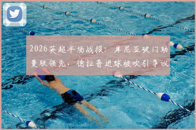 2026英超半场战报:库尼亚破门助曼联领先,德拉普进球被吹引争议,附进球回放与判罚解读