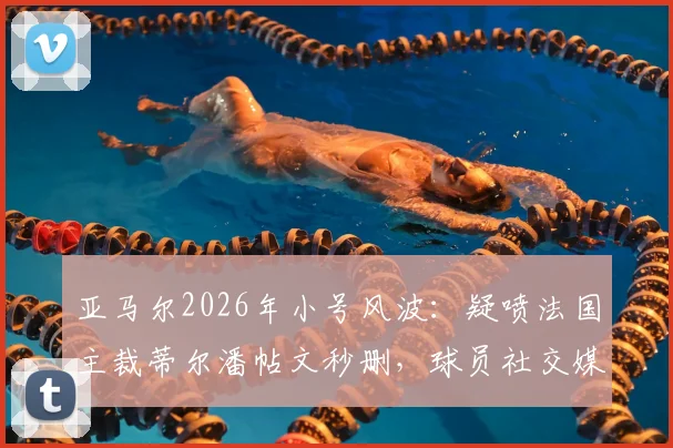 亚马尔2026年小号风波：疑喷法国主裁蒂尔潘帖文秒删，球员社交媒体失控与裁判争议深度剖析
