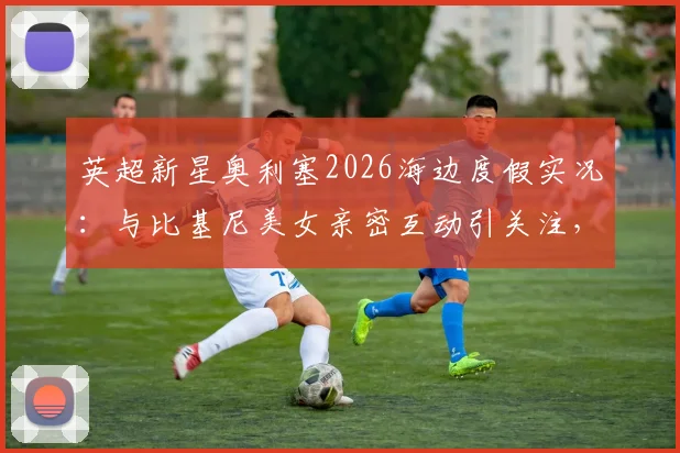 英超新星奥利塞2026海边度假实况:与比基尼美女亲密互动引关注,其感情状况与假期生活全览