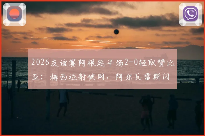 2026友谊赛阿根廷半场2-0轻取赞比亚：梅西远射破网，阿尔瓦雷斯闪电建功