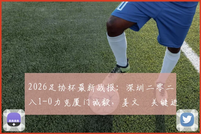 2026足协杯最新战报:深圳二零二八1-0力克厦门诚毅,姜文璟关键进球视频及两队战术解析
