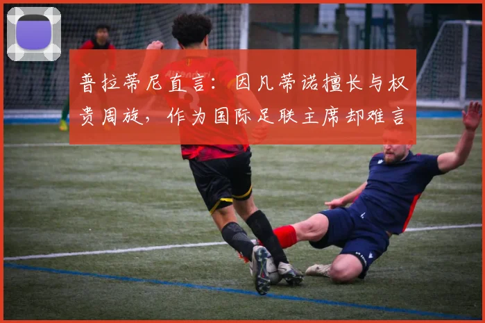 普拉蒂尼直言:因凡蒂诺擅长与权贵周旋,作为国际足联主席却难言称职,解析国际足联权力格局现状