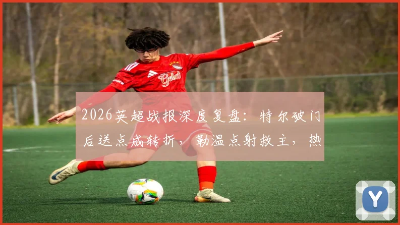 2026英超战报深度复盘:特尔破门后送点成转折,勒温点射救主,热刺1-1利兹联关键点解析
