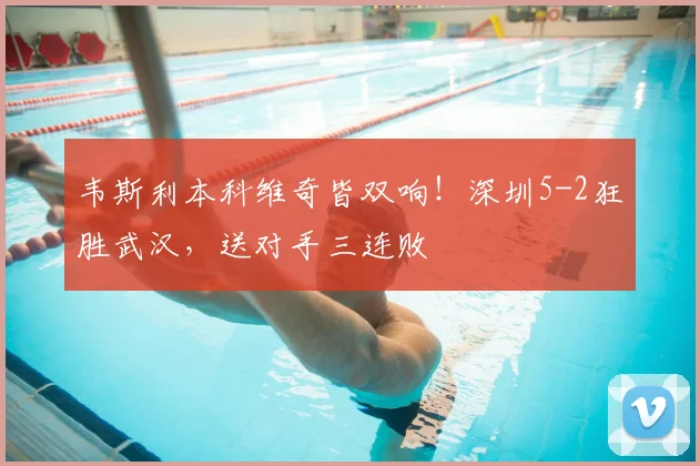韦斯利本科维奇皆双响！深圳5-2狂胜武汉，送对手三连败