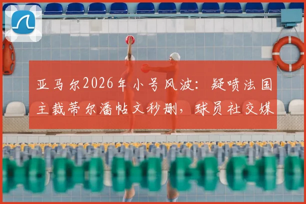亚马尔2026年小号风波:疑喷法国主裁蒂尔潘帖文秒删,球员社交媒体失控与裁判争议深度剖析