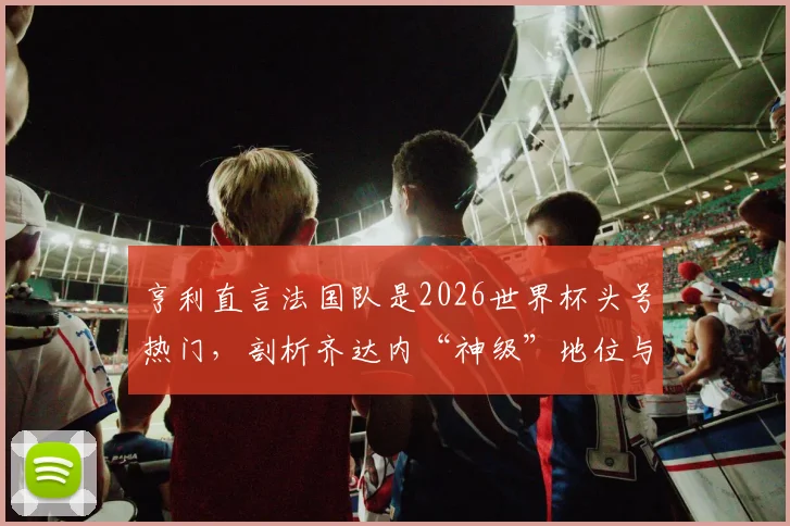 亨利直言法国队是2026世界杯头号热门,剖析齐达内“神级”地位与高卢雄鸡卫冕之路