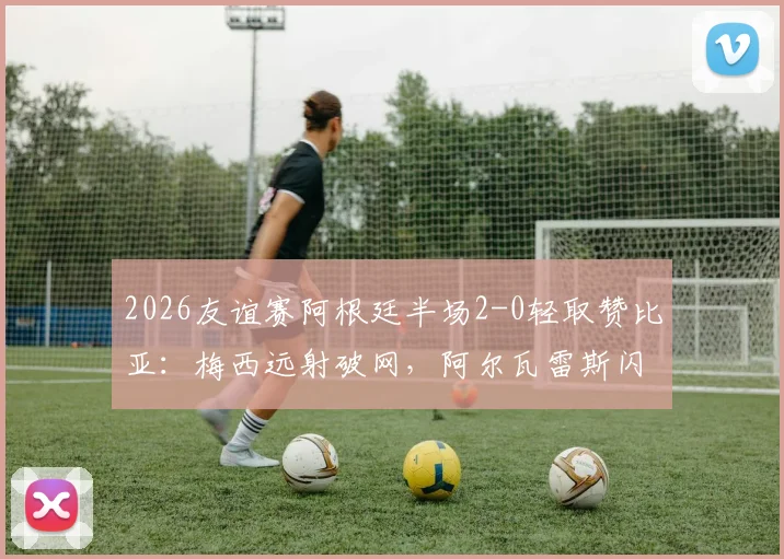 2026友谊赛阿根廷半场2-0轻取赞比亚：梅西远射破网，阿尔瓦雷斯闪电建功