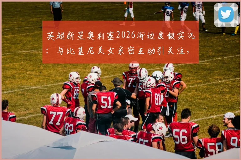 英超新星奥利塞2026海边度假实况：与比基尼美女亲密互动引关注，其感情状况与假期生活全览