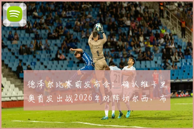 德泽尔比赛前发布会：确认维卡里奥首发出战2026年对阵切尔西，布莱顿主帅强调此役必须全取三分