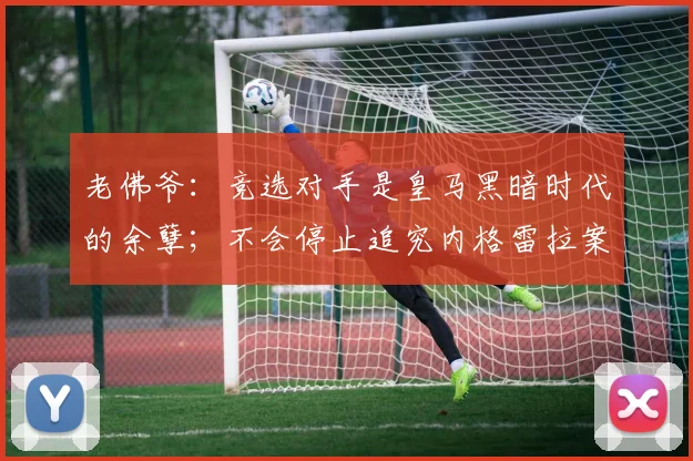 老佛爷：竞选对手是皇马黑暗时代的余孽；不会停止追究内格雷拉案