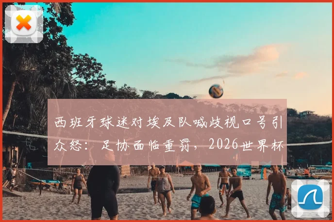 西班牙球迷对埃及队喊歧视口号引众怒：足协面临重罚，2026世界杯前景蒙阴影