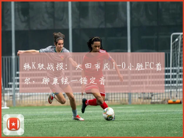 韩K联战报：大田市民1-0小胜FC首尔，柳康铉一锤定音