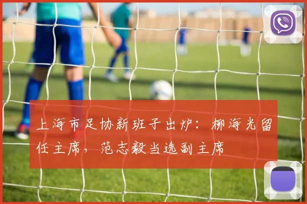 上海市足协新班子出炉：柳海光留任主席，范志毅当选副主席