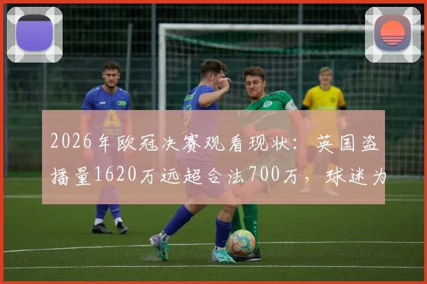 2026年欧冠决赛观看现状:英国盗播量1620万远超合法700万,球迷为何选择非法渠道?