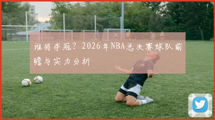 谁将夺冠？2026年NBA总决赛球队前瞻与实力分析