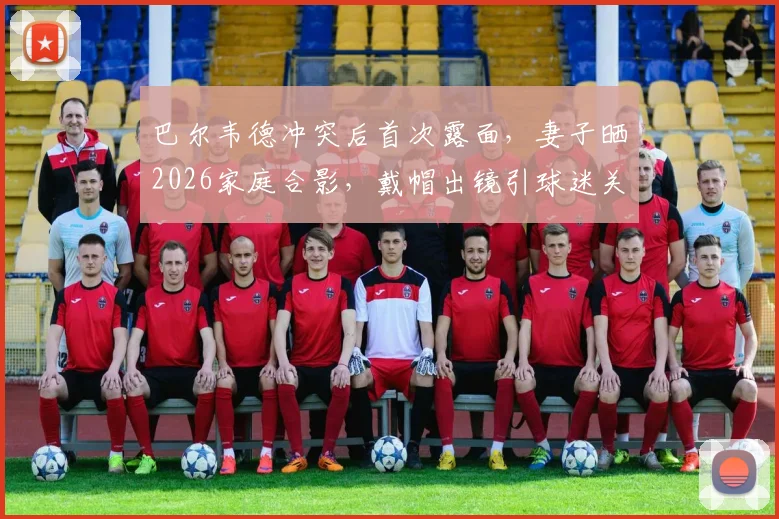 巴尔韦德冲突后首次露面，妻子晒2026家庭合影，戴帽出镜引球迷关注