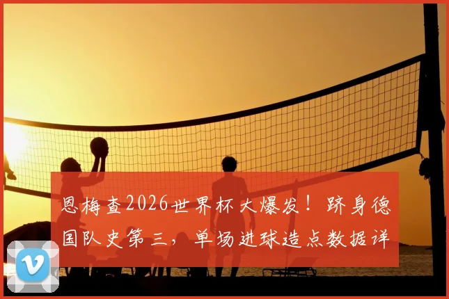 恩梅查2026世界杯大爆发！跻身德国队史第三，单场进球造点数据详解