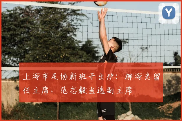 上海市足协新班子出炉:柳海光留任主席,范志毅当选副主席