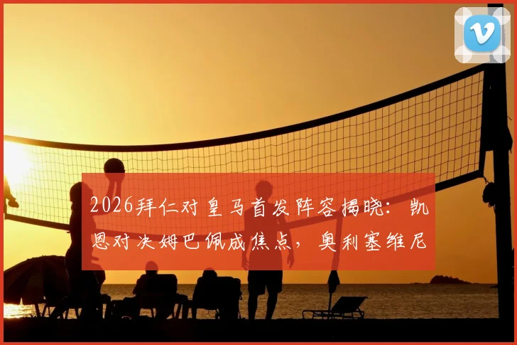 2026拜仁对皇马首发阵容揭晓:凯恩对决姆巴佩成焦点,奥利塞维尼修斯关键位置分析